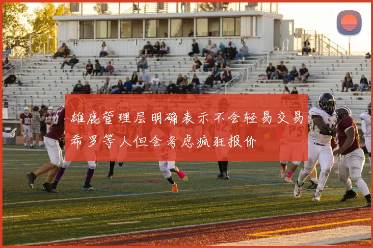 雄鹿管理层明确表示不会轻易交易希罗等人但会考虑疯狂报价