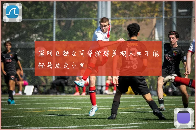 篮网巨额合同争抢球员湖人绝不能轻易放走小里