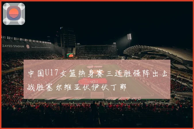 中国U17女篮热身赛三连胜强阵出击战胜塞尔维亚伏伊伏丁那