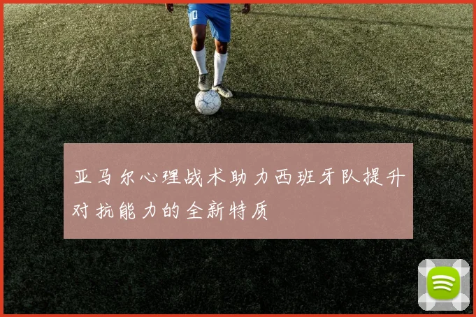 亚马尔心理战术助力西班牙队提升对抗能力的全新特质