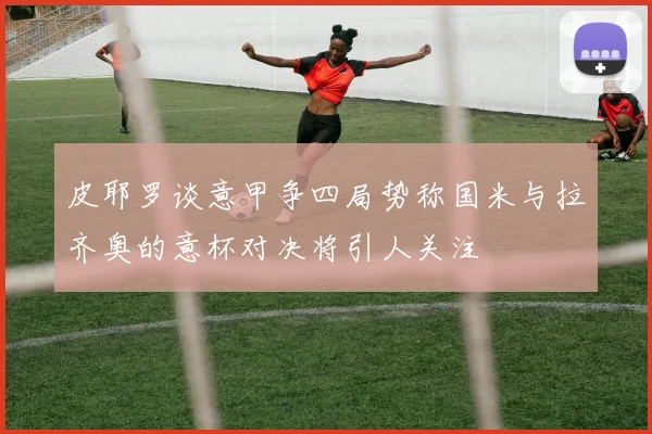 皮耶罗谈意甲争四局势称国米与拉齐奥的意杯对决将引人关注
