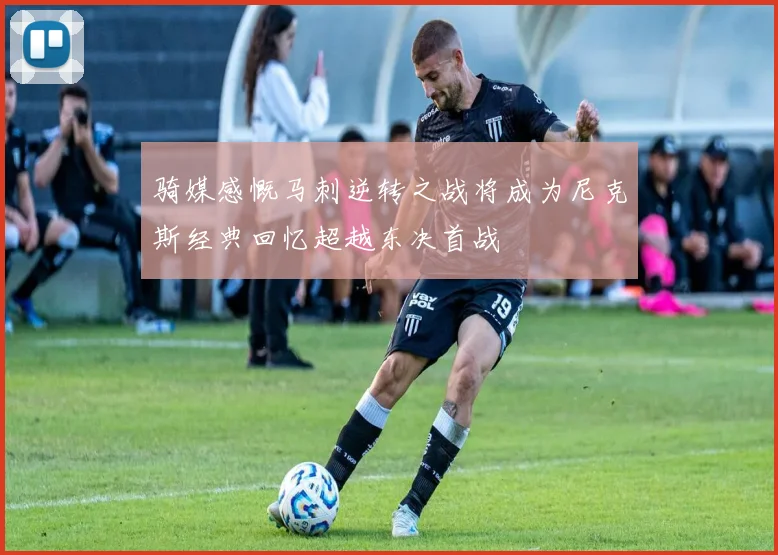 骑媒感慨马刺逆转之战将成为尼克斯经典回忆超越东决首战