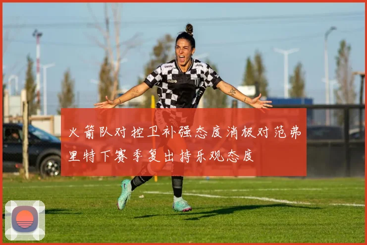 火箭队对控卫补强态度消极对范弗里特下赛季复出持乐观态度