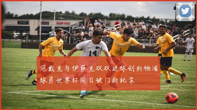 范戴克与伊萨克双双进球创利物浦球员世界杯同日破门新纪录