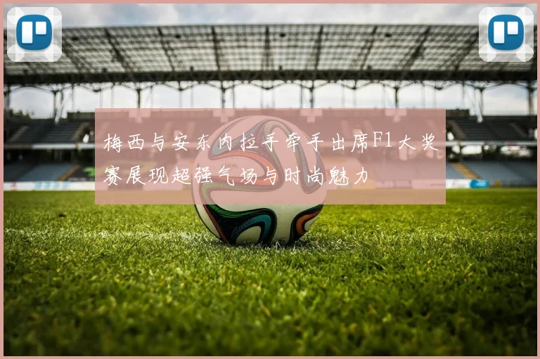 梅西与安东内拉手牵手出席F1大奖赛展现超强气场与时尚魅力