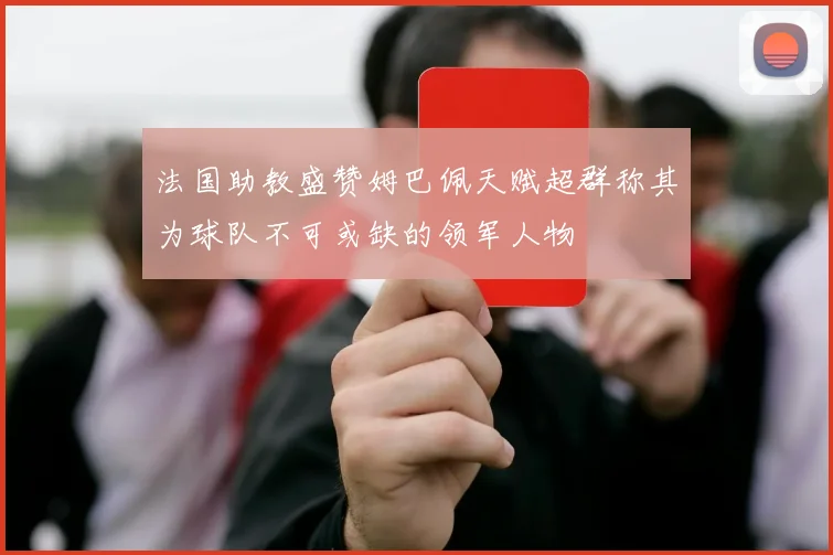 法国助教盛赞姆巴佩天赋超群称其为球队不可或缺的领军人物