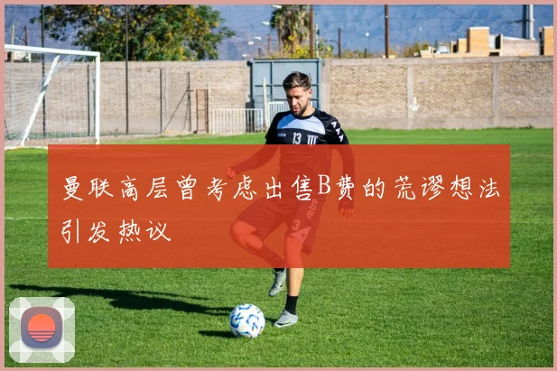 曼联高层曾考虑出售B费的荒谬想法引发热议