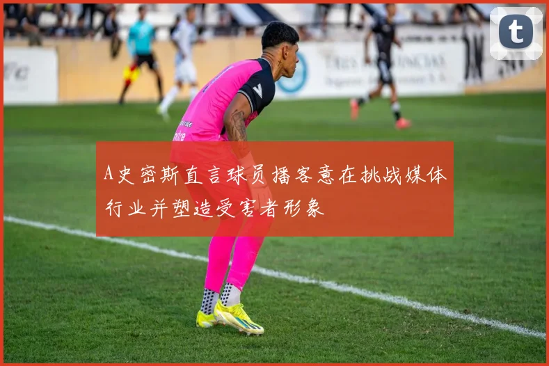 A史密斯直言球员播客意在挑战媒体行业并塑造受害者形象