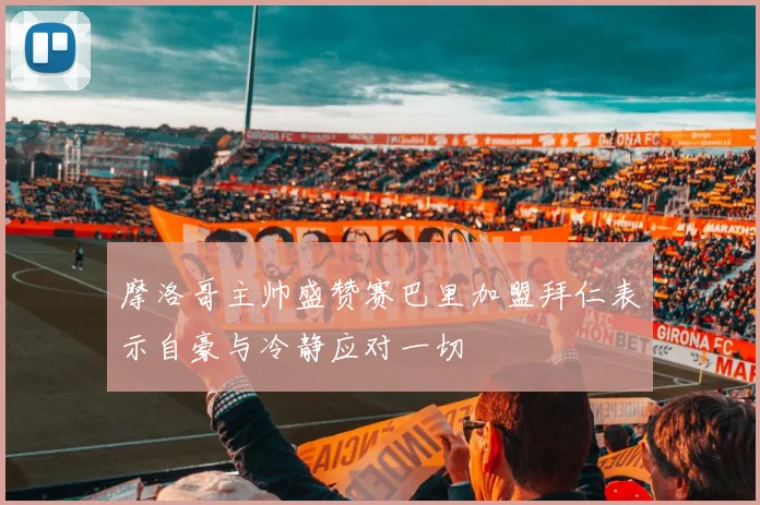 摩洛哥主帅盛赞赛巴里加盟拜仁表示自豪与冷静应对一切