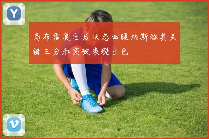 乌布雷复出后状态回暖纳斯称其关键三分和突破表现出色
