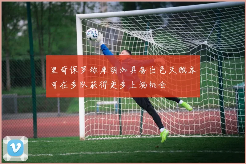 里奇保罗称库明加具备出色天赋本可在多队获得更多上场机会