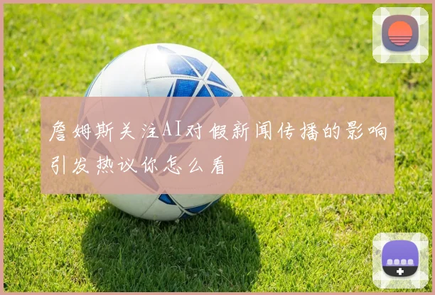 詹姆斯关注AI对假新闻传播的影响引发热议你怎么看