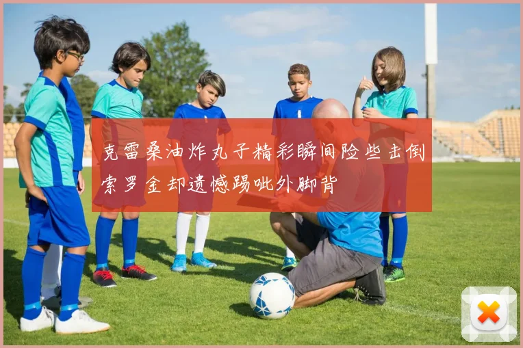 克雷桑油炸丸子精彩瞬间险些击倒索罗金却遗憾踢呲外脚背