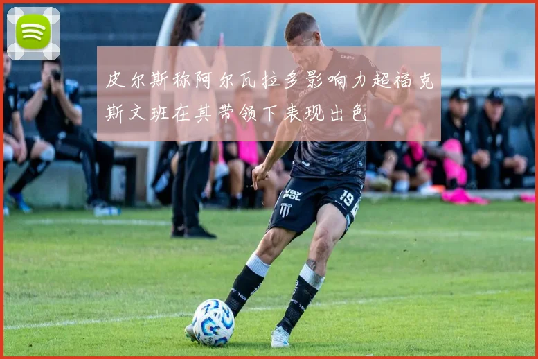 皮尔斯称阿尔瓦拉多影响力超福克斯文班在其带领下表现出色