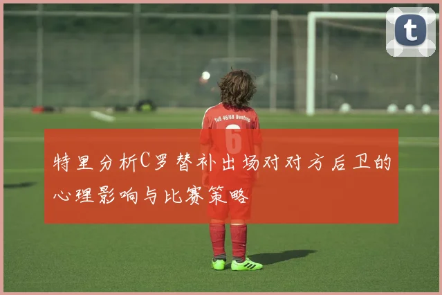 特里分析C罗替补出场对对方后卫的心理影响与比赛策略