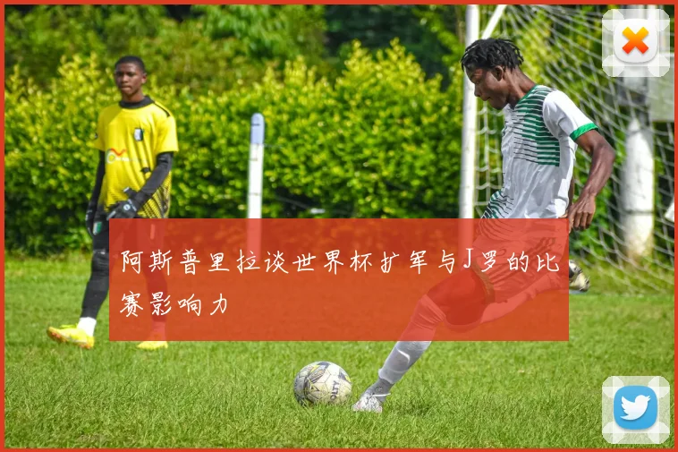 阿斯普里拉谈世界杯扩军与J罗的比赛影响力