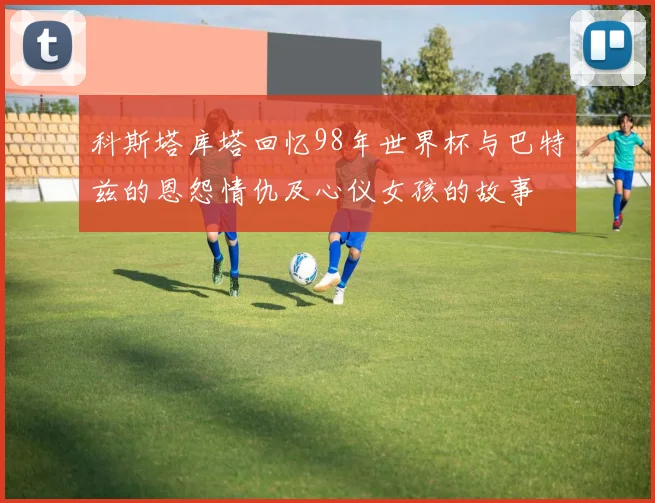 科斯塔库塔回忆98年世界杯与巴特兹的恩怨情仇及心仪女孩的故事