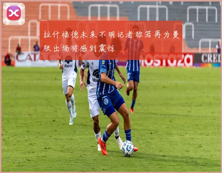 拉什福德未来不明记者称若再为曼联出场将感到震惊