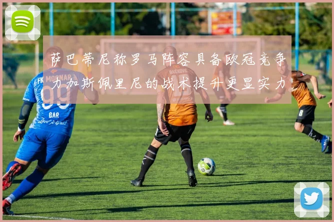 萨巴蒂尼称罗马阵容具备欧冠竞争力加斯佩里尼的战术提升更显实力