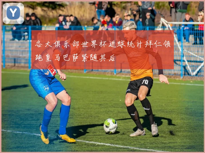 各大俱乐部世界杯进球统计拜仁领跑皇马巴萨紧随其后