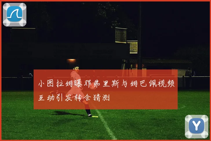 小图拉姆曝邓弗里斯与姆巴佩视频互动引发转会猜测