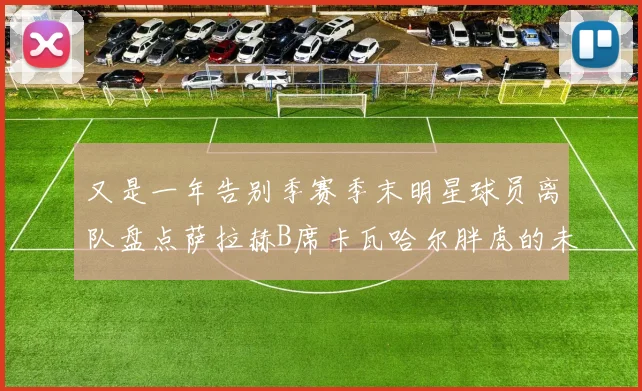 又是一年告别季赛季末明星球员离队盘点萨拉赫B席卡瓦哈尔胖虎的未来去向