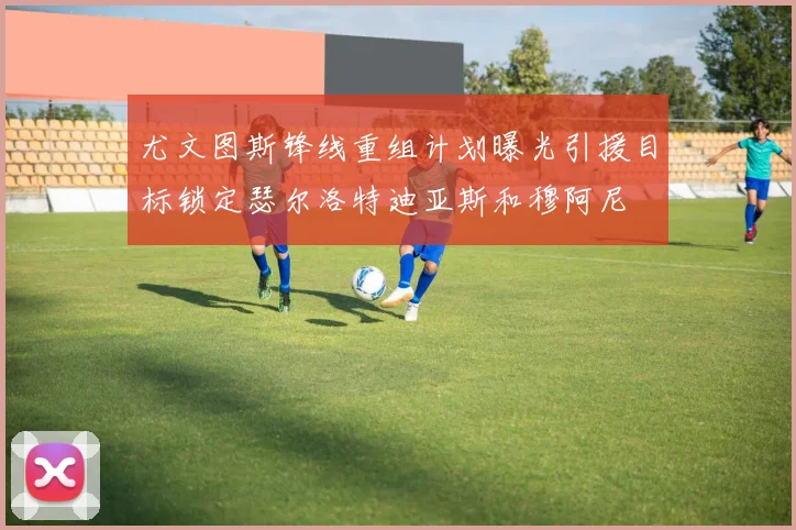 尤文图斯锋线重组计划曝光引援目标锁定瑟尔洛特迪亚斯和穆阿尼