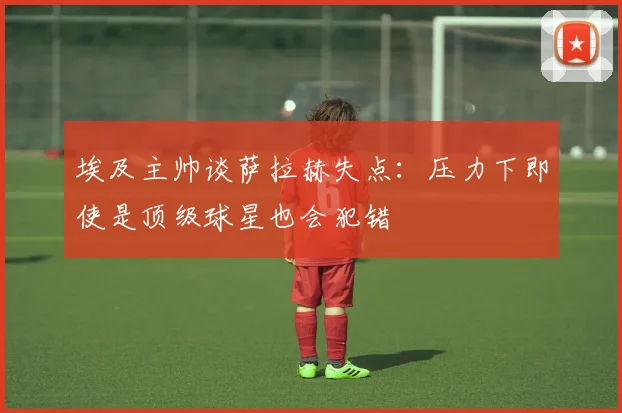 埃及主帅谈萨拉赫失点：压力下即使是顶级球星也会犯错