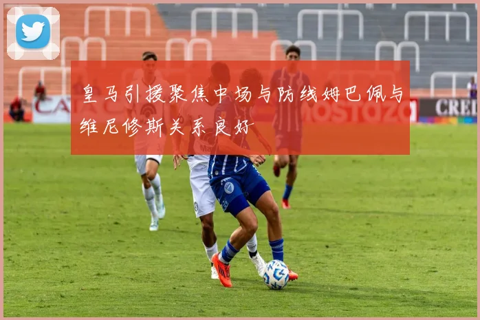 皇马引援聚焦中场与防线姆巴佩与维尼修斯关系良好