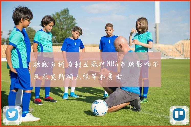 杨毅分析马刺五冠对NBA市场影响不及尼克斯湖人绿军和勇士
