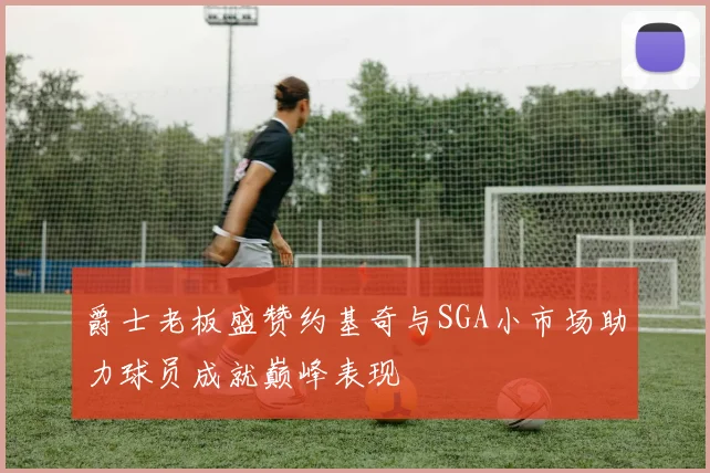 爵士老板盛赞约基奇与SGA小市场助力球员成就巅峰表现
